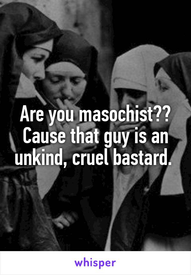 Are you masochist?? Cause that guy is an unkind, cruel bastard. 