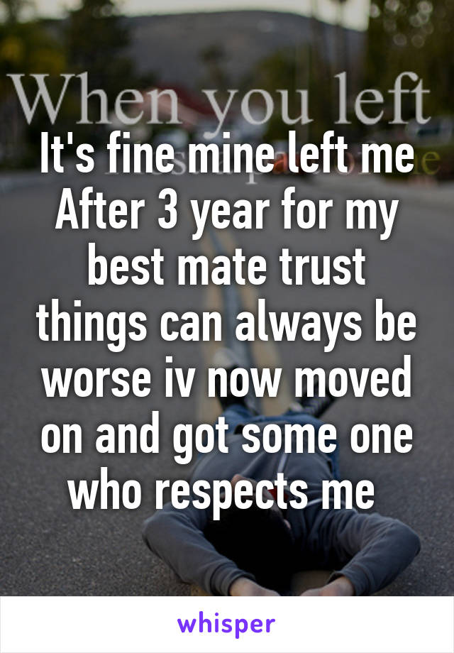 It's fine mine left me After 3 year for my best mate trust things can always be worse iv now moved on and got some one who respects me 