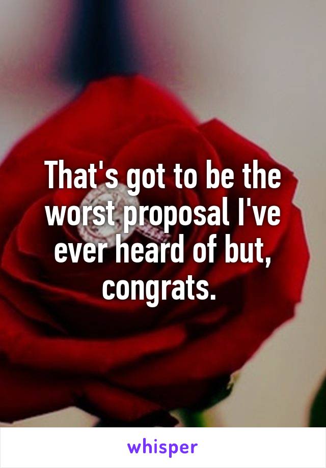 That's got to be the worst proposal I've ever heard of but, congrats. 