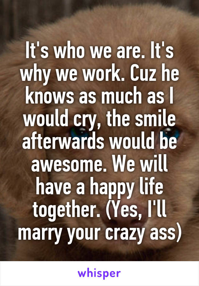 It's who we are. It's why we work. Cuz he knows as much as I would cry, the smile afterwards would be awesome. We will have a happy life together. (Yes, I'll marry your crazy ass)