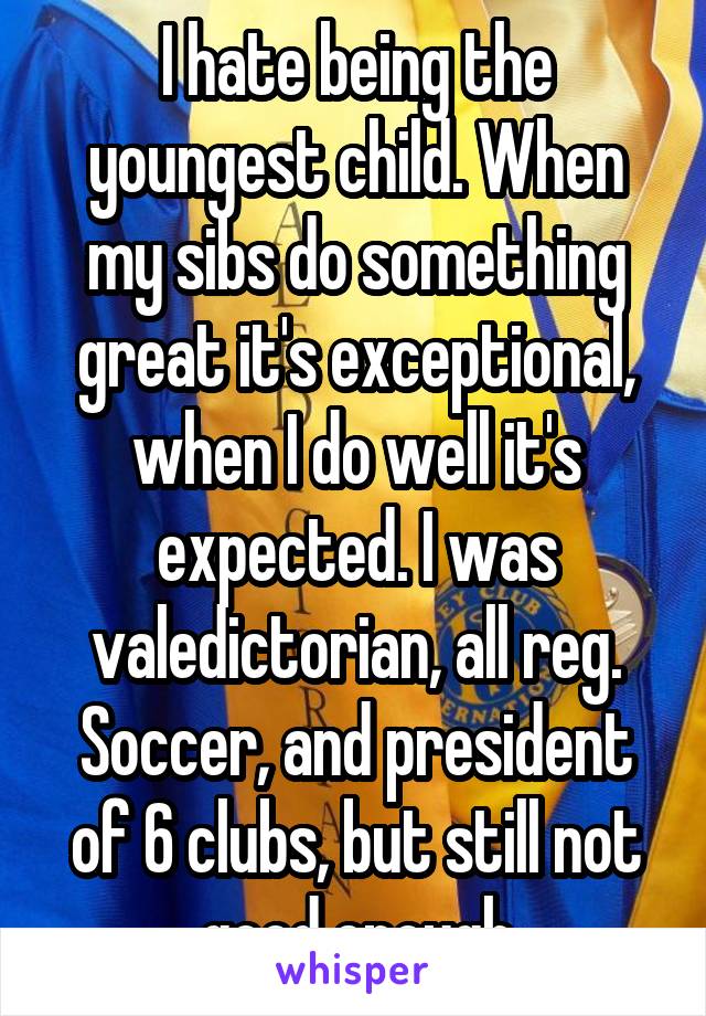 I hate being the youngest child. When my sibs do something great it's exceptional, when I do well it's expected. I was valedictorian, all reg. Soccer, and president of 6 clubs, but still not good enough