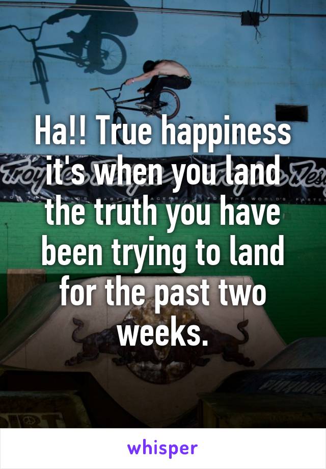 Ha!! True happiness it's when you land the truth you have been trying to land for the past two weeks.