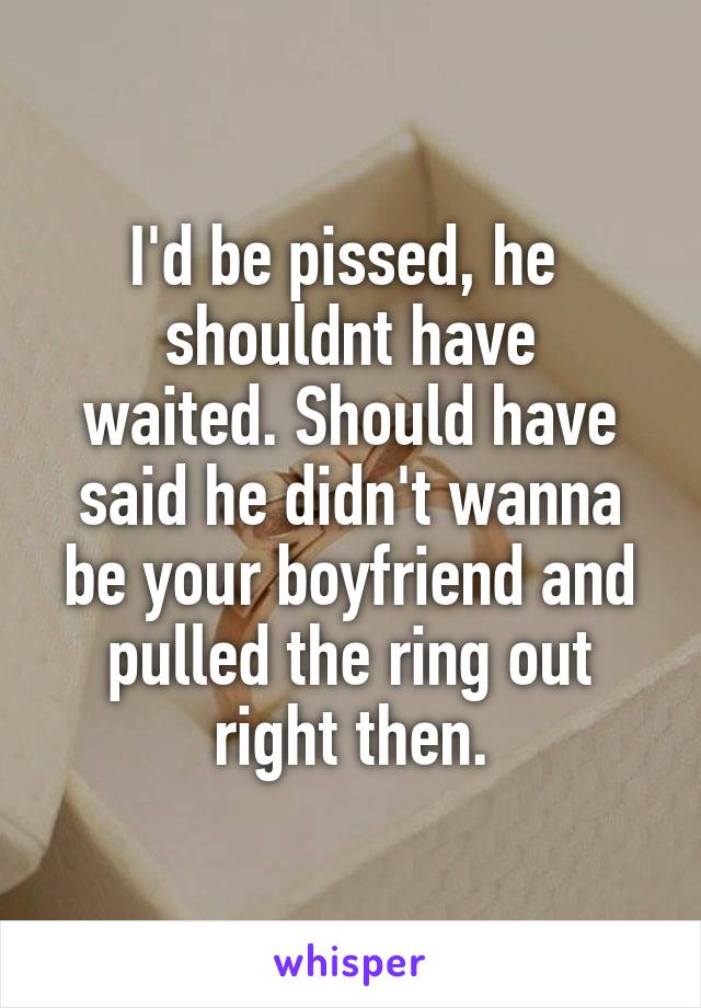 I'd be pissed, he 
shouldnt have waited. Should have said he didn't wanna be your boyfriend and pulled the ring out right then.