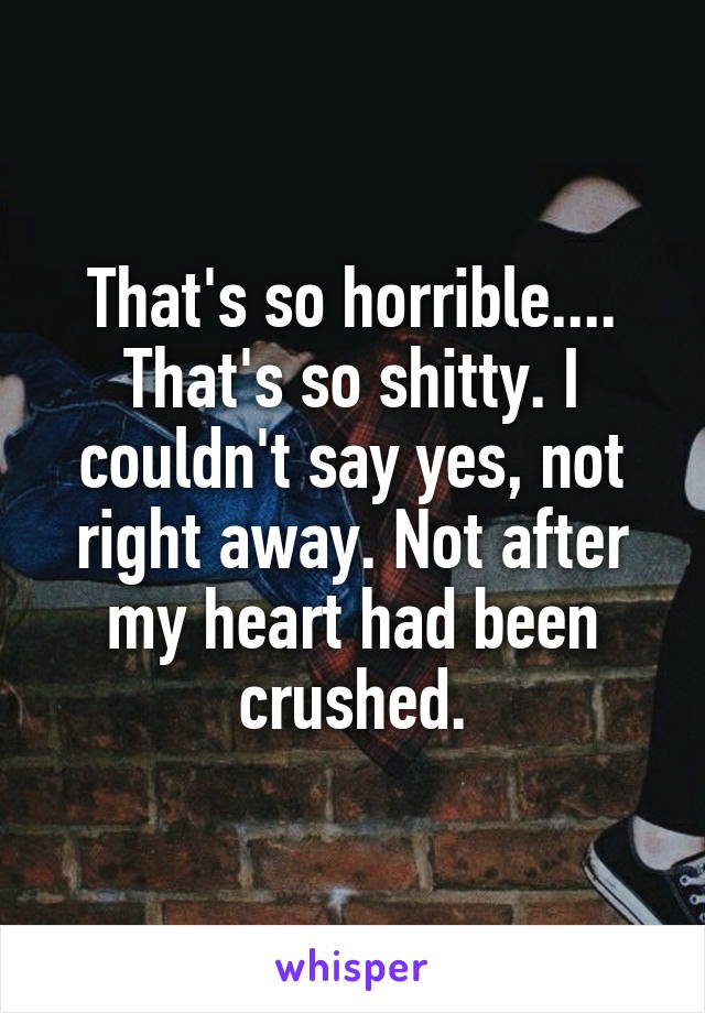 That's so horrible.... That's so shitty. I couldn't say yes, not right away. Not after my heart had been crushed.