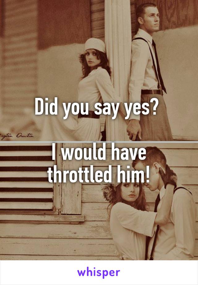 Did you say yes? 

I would have throttled him!