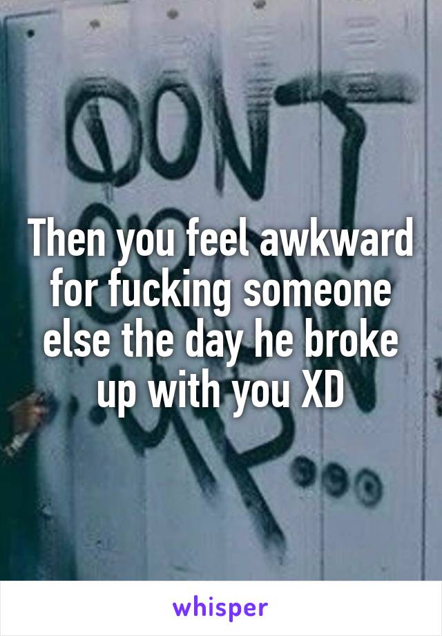 Then you feel awkward for fucking someone else the day he broke up with you XD