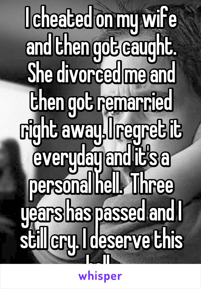 I cheated on my wife and then got caught. She divorced me and then got remarried right away. I regret it everyday and it's a personal hell.  Three years has passed and I still cry. I deserve this hell. 