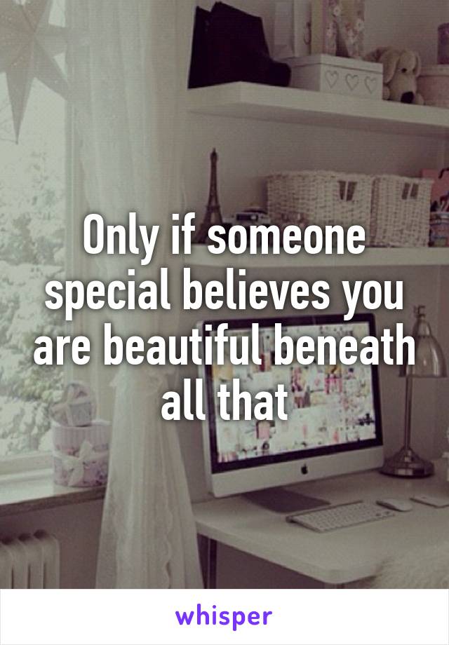 Only if someone special believes you are beautiful beneath all that