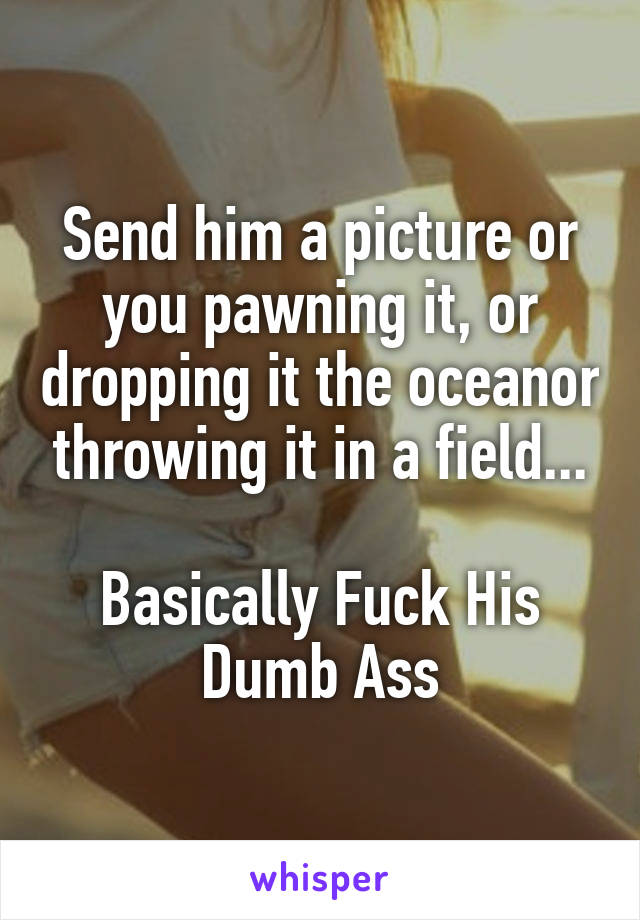 Send him a picture or you pawning it, or dropping it the oceanor throwing it in a field...

Basically Fuck His Dumb Ass