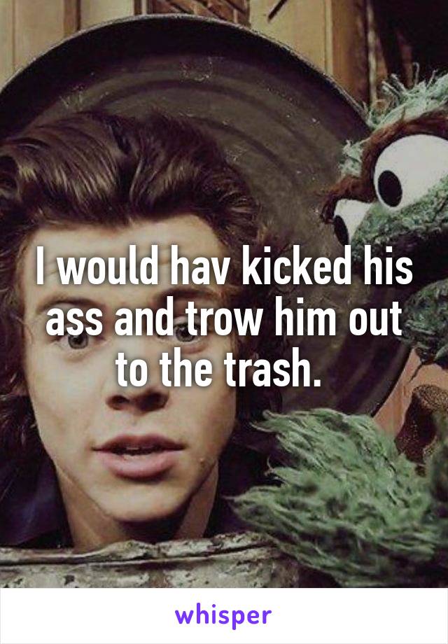 I would hav kicked his ass and trow him out to the trash. 