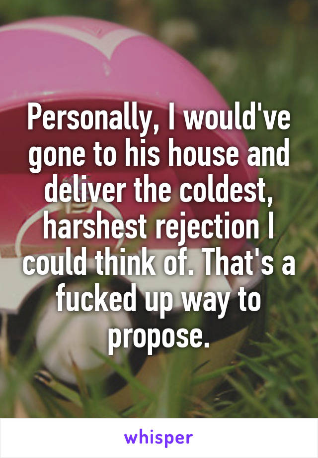 Personally, I would've gone to his house and deliver the coldest, harshest rejection I could think of. That's a fucked up way to propose.