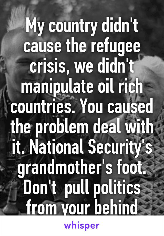 My country didn't cause the refugee crisis, we didn't manipulate oil rich countries. You caused the problem deal with it. National Security's grandmother's foot. Don't  pull politics from your behind