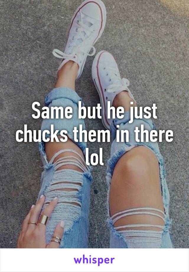 Same but he just chucks them in there lol