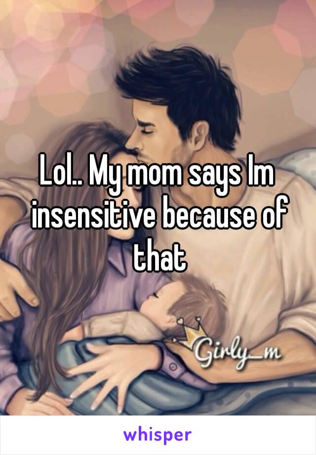 Lol.. My mom says Im insensitive because of that