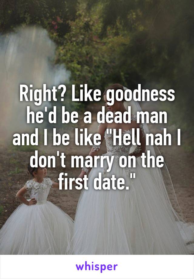 Right? Like goodness he'd be a dead man and I be like "Hell nah I don't marry on the first date."