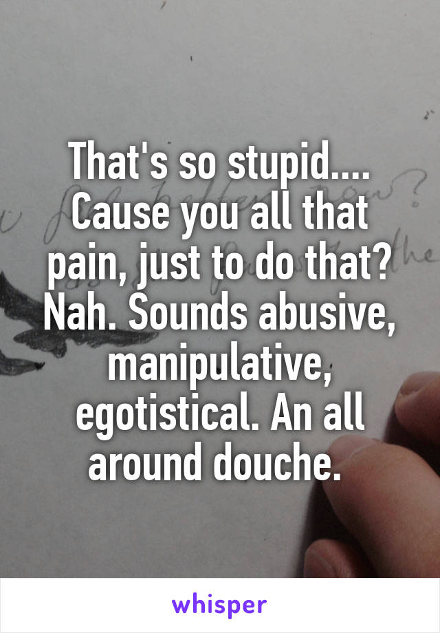 That's so stupid.... Cause you all that pain, just to do that? Nah. Sounds abusive, manipulative, egotistical. An all around douche. 