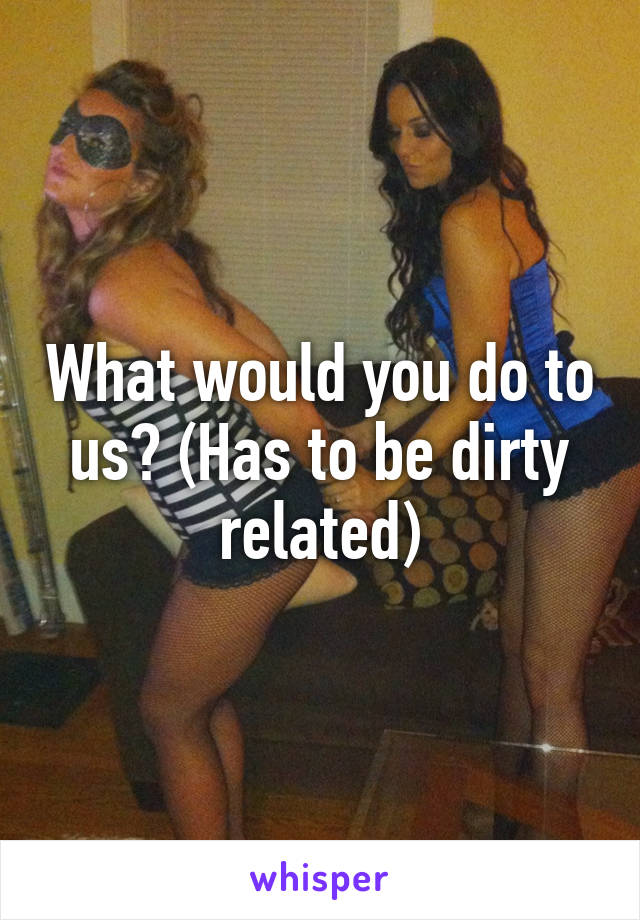 What would you do to us? (Has to be dirty related)