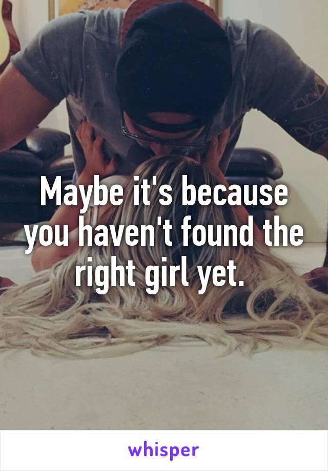 Maybe it's because you haven't found the right girl yet. 