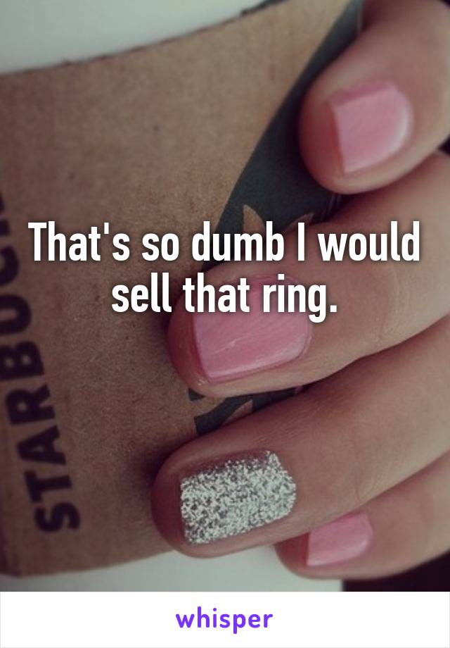 That's so dumb I would sell that ring.

