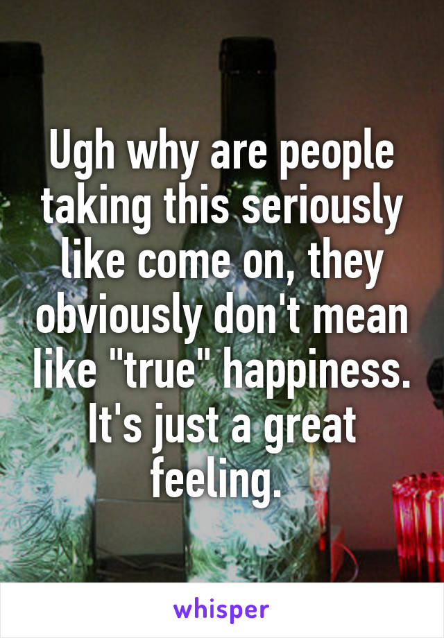 Ugh why are people taking this seriously like come on, they obviously don't mean Iike "true" happiness. It's just a great feeling. 