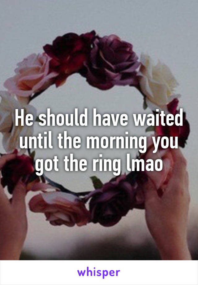 He should have waited until the morning you got the ring lmao