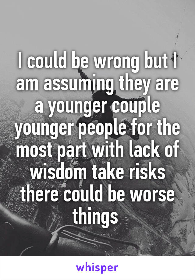 I could be wrong but I am assuming they are a younger couple younger people for the most part with lack of wisdom take risks there could be worse things 