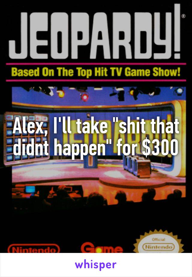 Alex, I'll take "shit that didnt happen" for $300