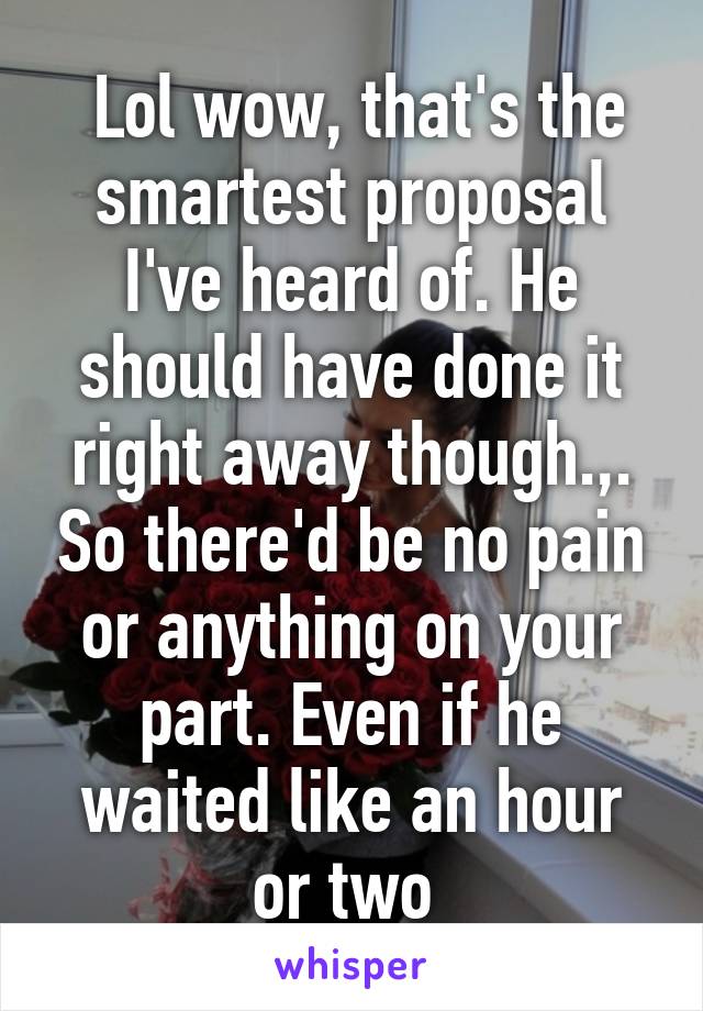  Lol wow, that's the smartest proposal I've heard of. He should have done it right away though.,. So there'd be no pain or anything on your part. Even if he waited like an hour or two 