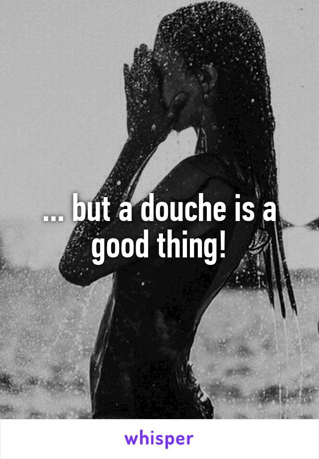 ... but a douche is a good thing!