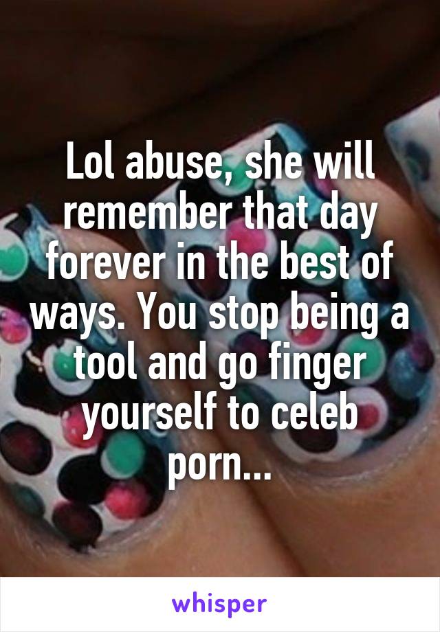 Lol abuse, she will remember that day forever in the best of ways. You stop being a tool and go finger yourself to celeb porn...