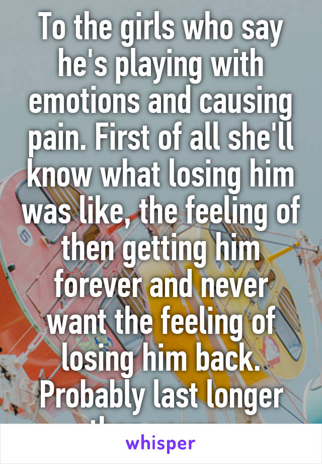 To the girls who say he's playing with emotions and causing pain. First of all she'll know what losing him was like, the feeling of then getting him forever and never want the feeling of losing him back. Probably last longer than yours. 