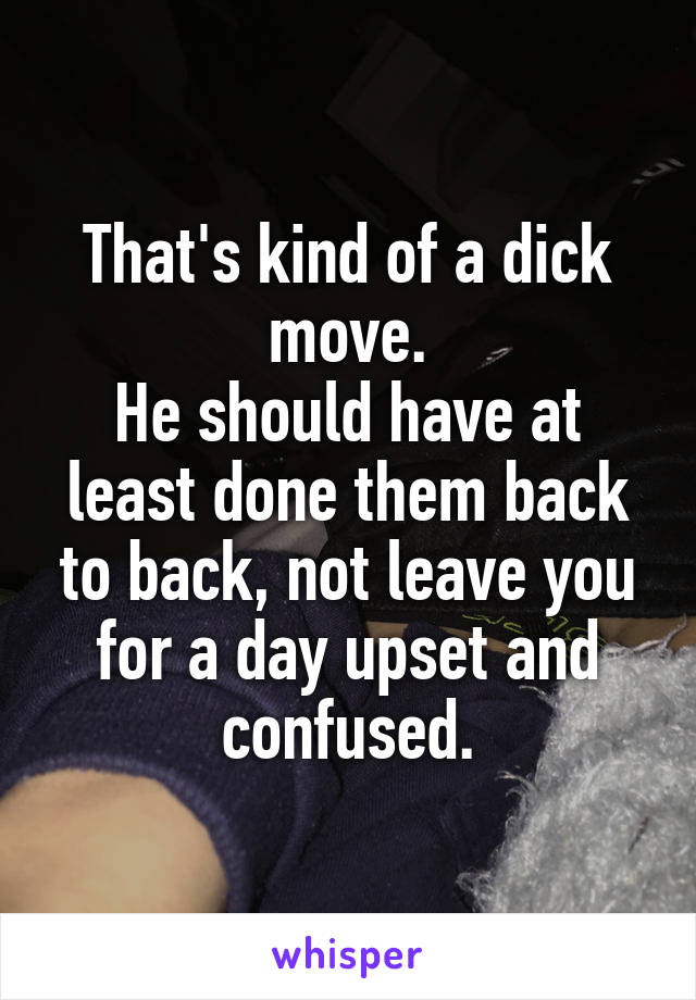 That's kind of a dick move.
He should have at least done them back to back, not leave you for a day upset and confused.