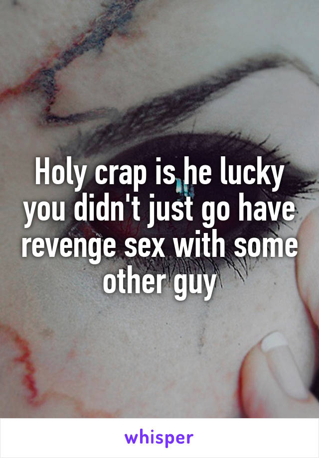 Holy crap is he lucky you didn't just go have revenge sex with some other guy