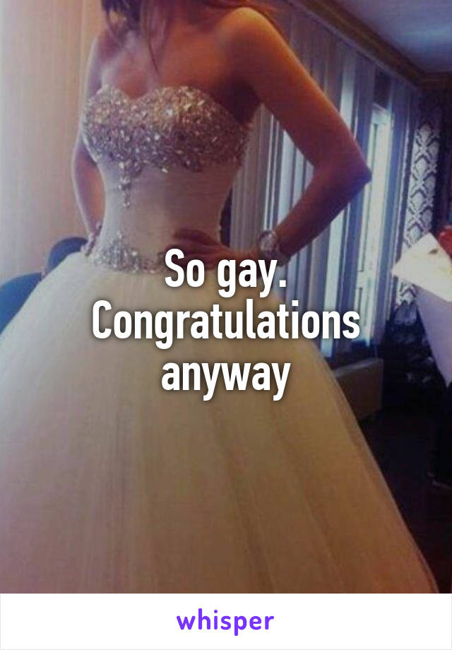 So gay. Congratulations anyway