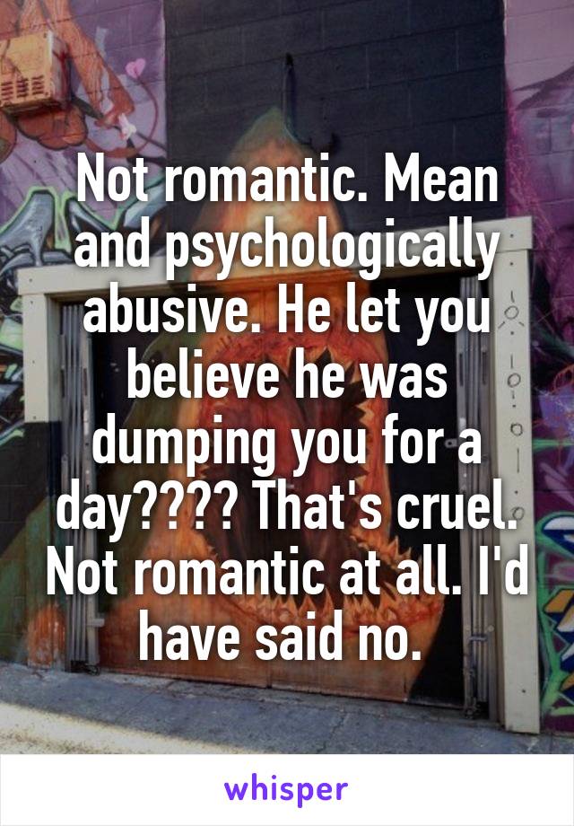 Not romantic. Mean and psychologically abusive. He let you believe he was dumping you for a day???? That's cruel. Not romantic at all. I'd have said no. 