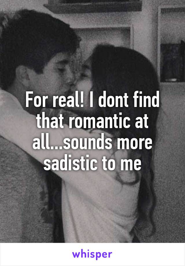 For real! I dont find that romantic at all...sounds more sadistic to me