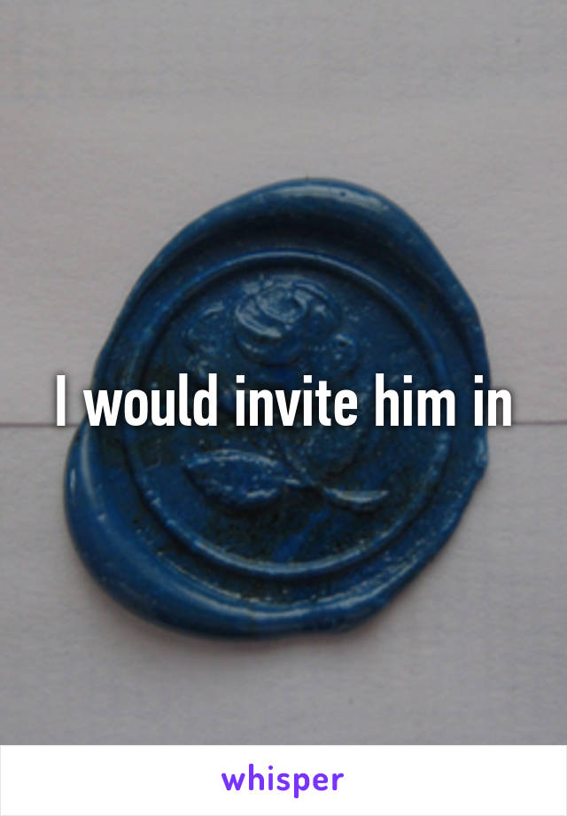 I would invite him in