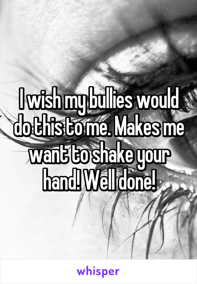 I wish my bullies would do this to me. Makes me want to shake your hand! Well done!