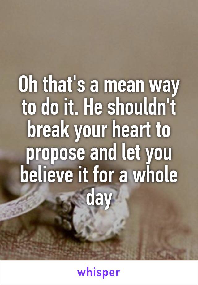 Oh that's a mean way to do it. He shouldn't break your heart to propose and let you believe it for a whole day