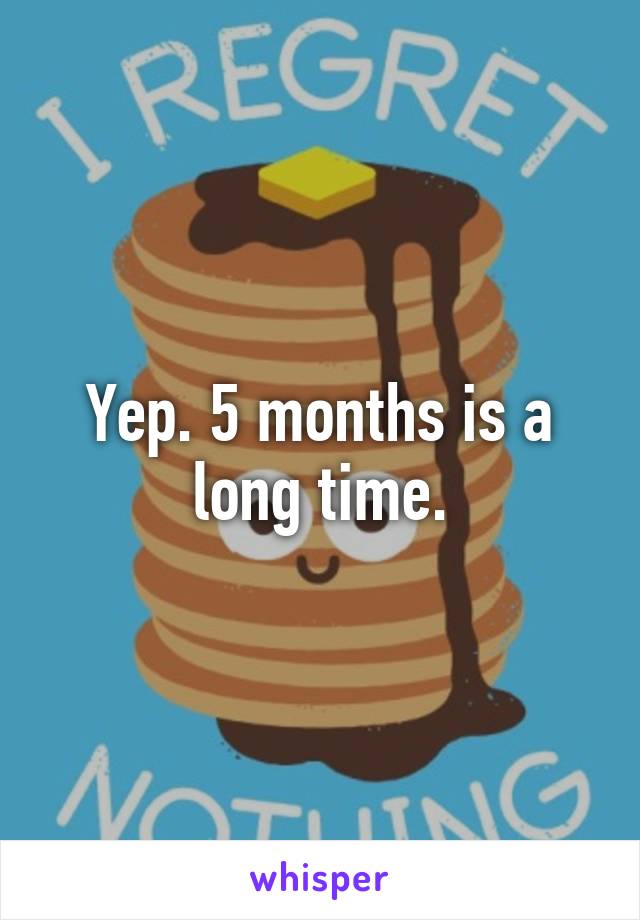 Yep. 5 months is a long time.