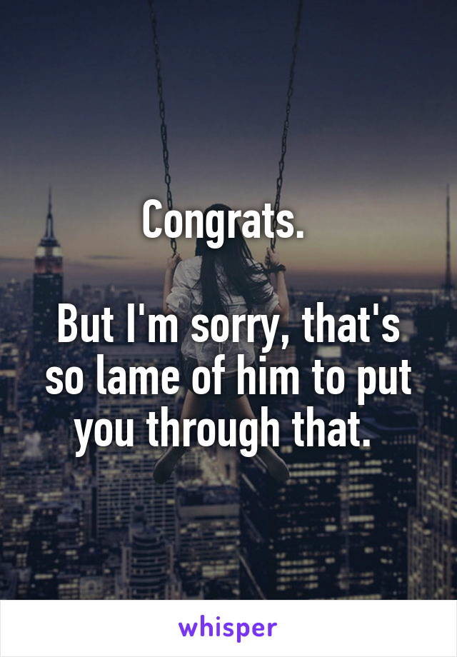 Congrats. 

But I'm sorry, that's so lame of him to put you through that. 