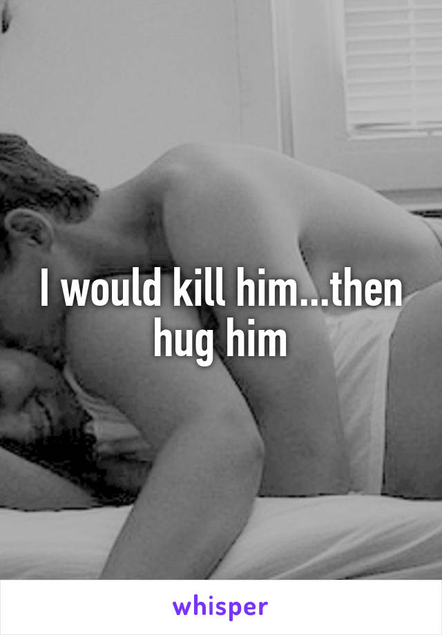 I would kill him...then hug him