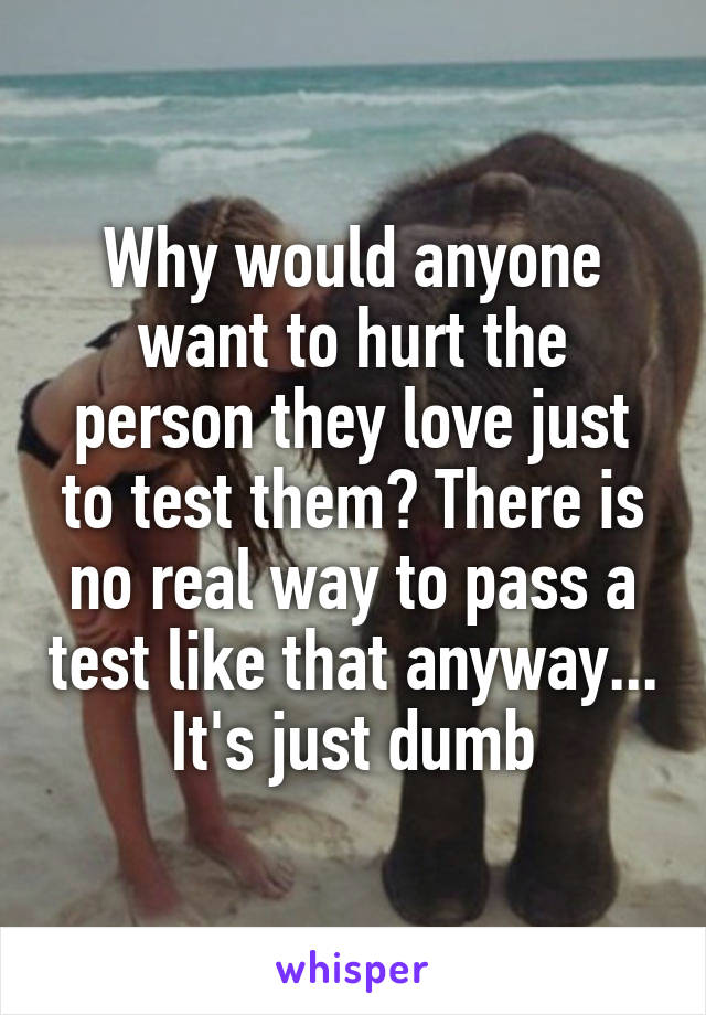 Why would anyone want to hurt the person they love just to test them? There is no real way to pass a test like that anyway... It's just dumb