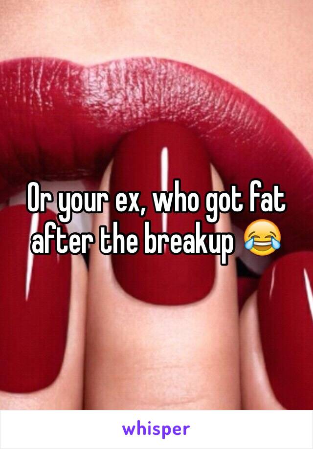 Or your ex, who got fat after the breakup 😂