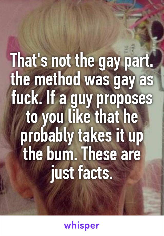 That's not the gay part. the method was gay as fuck. If a guy proposes to you like that he probably takes it up the bum. These are just facts.