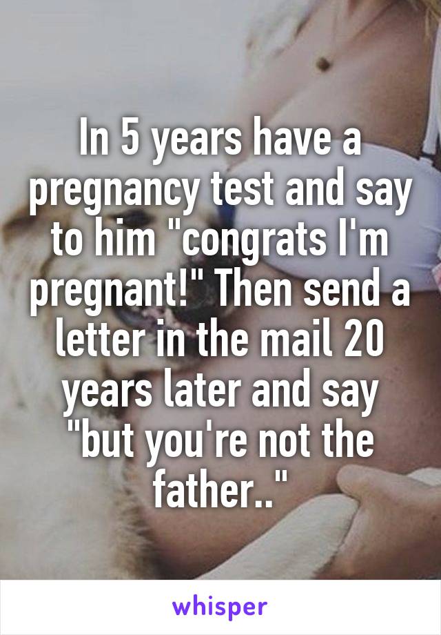 In 5 years have a pregnancy test and say to him "congrats I'm pregnant!" Then send a letter in the mail 20 years later and say "but you're not the father.."