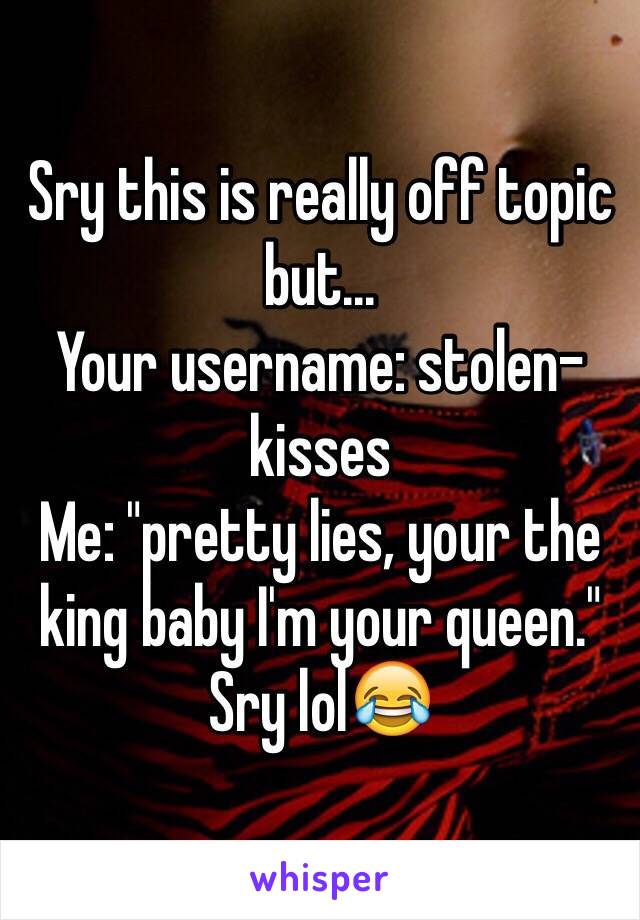 Sry this is really off topic but...
Your username: stolen-kisses
Me: "pretty lies, your the king baby I'm your queen."
Sry lol😂