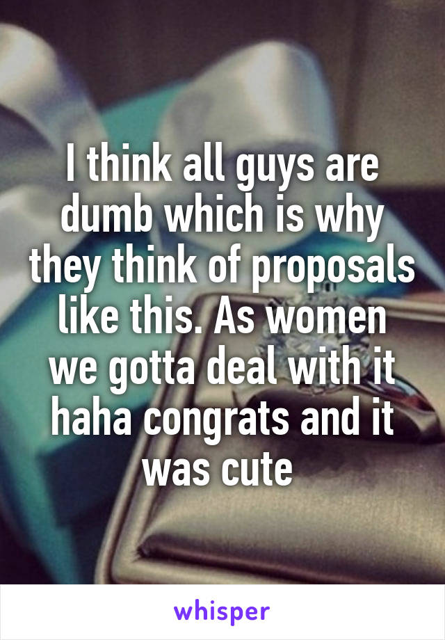 I think all guys are dumb which is why they think of proposals like this. As women we gotta deal with it haha congrats and it was cute 