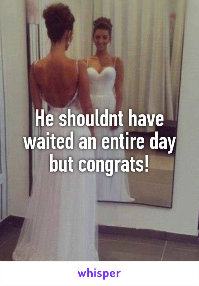 He shouldnt have waited an entire day but congrats!