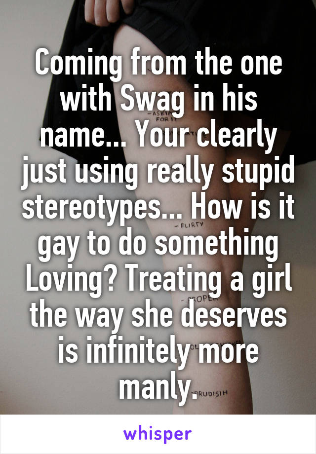 Coming from the one with Swag in his name... Your clearly just using really stupid stereotypes... How is it gay to do something Loving? Treating a girl the way she deserves is infinitely more manly.